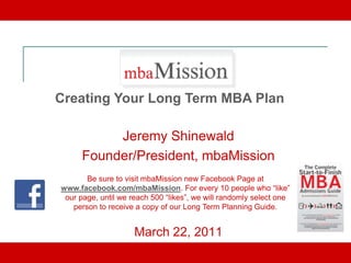 Creating Your Long Term MBA Plan

           Jeremy Shinewald
      Founder/President, mbaMission
       Be sure to visit mbaMission new Facebook Page at
www.facebook.com/mbaMission. For every 10 people who “like”
 our page, until we reach 500 “likes”, we will randomly select one
   person to receive a copy of our Long Term Planning Guide.


                     March 22, 2011
 
