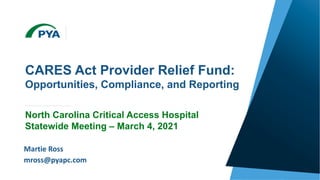 Page 0
© 2020 PYA, P.C.
WE ARE AN INDEPENDENT MEMBER OF HLB—THE GLOBAL ADVISORY AND ACCOUNTING NETWORK
CARES Act Provider Relief Fund:
Opportunities, Compliance, and Reporting
North Carolina Critical Access Hospital
Statewide Meeting – March 4, 2021
March 4, 2021
Martie Ross
mross@pyapc.com
 