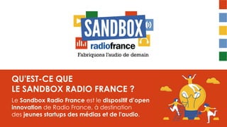 QU'EST-CE QUE
LE SANDBOX RADIO FRANCE ?
Le Sandbox Radio France est le dispositif d’open
innovation de Radio France, à destination
des jeunes startups des médias et de l'audio.
 