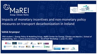 Impacts of monetary incentives and non-monetary policy
measures on transport decarbonization in Ireland
PhD student | Energy Policy & Modelling Group, MaREI Center for Energy, Climate and Marine | School of
Engineering, UCC | vahid.aryanpur@ucc.ie | IEA ETSAP Workshop | June 17, 2021
Vahid Aryanpur
 