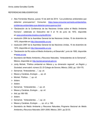 Annia Julieta González Carrillo
REFERENCIAS BIBLIOGRÁFICAS
➢ Alex Fernández Muerza, jueves 10 de abril de 2014. “Los problemas ambientales que
deberían preocuparnos”, Consumer. https://www.consumer.es/medio-ambiente/los-
problemas-ambientales-que-deberian-preocuparnos.html
➢ “Declaración de la Conferencia de las Naciones Unidas sobre el Medio Ambiente
Humano”, celebrada en Estocolmo del 5 al 16 de junio de 1972, disponible
en www.prodiversitas.bioetica.org/doc89.htm
➢ resolución 2994 de la Asamblea General de las Naciones Unidas, 15 de diciembre de
1972, disponible en http://daccessdds.un.org
➢ resolución 2997 de la Asamblea General de las Naciones Unidas, 15 de diciembre de
1972, disponible en http://daccessdds.un.org
➢ “Declaración de Río sobre el Medio Ambiente y el Desarrollo”, junio de 1992, disponible
enwww.un.org
➢ Secretaría del Medio Ambiente y Recursos Naturales, “Antecedentes de la Semarnat”,
México, disponible en http://portal.semarnat.gob.mx
➢ Jordy Micheli, “Política ambiental en México y su dimensión regional”, en Región y
Sociedad, enero-abril, número 23, El Colegio de Sonora, México, 2002, pp. 129-170.
➢ Semarnat, “Antecedentes …”, op. cit.
➢ Meave y Carabias, Ecología …, op. cit.
➢ Micheli, “Política …”, op. cit.
➢ Ibidem.
➢ Ibidem.
➢ Semarnat, “Antecedentes …”, op. cit.
➢ Meave y Carabias, Ecología .. , op. cit.
➢ Ibid, pp.188-189.
➢ Ibidem.
➢ Semarnat, “Antecedentes ….”, op. cit.
➢ Meave y Carabias, Ecología ….., op. cit. p. 190.
➢ Secretaría de Medio Ambiente y Recursos Naturales, Programa Nacional de Medio
Ambiente y Recursos Naturales 2001-2006, México, 2001, pp.32-33.
 