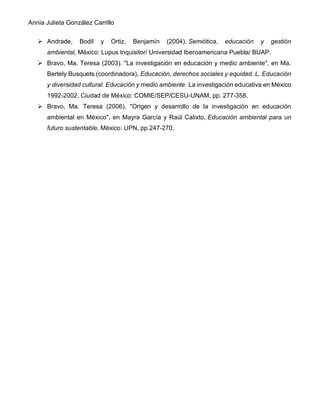 Annia Julieta González Carrillo
➢ Andrade, Bodil y Ortiz, Benjamín (2004). Semiótica, educación y gestión
ambiental, México: Lupus Inquisitor/ Universidad Iberoamericana Puebla/ BUAP.
➢ Bravo, Ma. Teresa (2003). "La investigación en educación y medio ambiente", en Ma.
Bertely Busquets (coordinadora), Educación, derechos sociales y equidad. L. Educación
y diversidad cultural. Educación y medio ambiente. La investigación educativa en México
1992-2002, Ciudad de México: COMIE/SEP/CESU-UNAM, pp. 277-358.
➢ Bravo, Ma. Teresa (2006). "Origen y desarrollo de la investigación en educación
ambiental en México", en Mayra García y Raúl Calixto, Educación ambiental para un
futuro sustentable, México: UPN, pp.247-270.
 