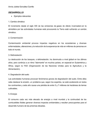 Annia Julieta González Carrillo
DESARROLLO
• Ejemplos relevantes
1. Cambio climático
El incremento desde el siglo XIX de las emisiones de gases de efecto invernadero en la
atmósfera por las actividades humanas está provocando la Tierra esté sufriendo un cambio
climático.
2. Contaminación
Contaminación ambiental provoca impactos negativos en los ecosistemas y diversas
enfermedades, alteraciones y la reducción de la esperanza de vida en millones de personas en
todo el mundo.
3. Deforestación
La destrucción de los bosques, o deforestación, ha disminuido a nivel global en los últimos
años, pero continúa a un ritmo "alarmante" en muchos países, en especial en Sudamérica y
África, según la FAO (Organización de las Naciones Unidas para la Agricultura y la
Alimentación).
4. Degradación del suelo
Las actividades humanas provocan fenómenos graves de degradación del suelo. Entre ellos
cabe destacar la erosión, un problema que, según los expertos, se está acelerando en todos
los continentes y cada año causa una pérdida de entre 5 y 7 millones de hectáreas de tierras
cultivables.
5. Energía
El consumo cada vez más elevado de energía a nivel mundial y la continuidad de los
combustibles fósiles generan diversos impactos ambientales y resultan preocupantes para el
desarrollo humano de las próximas décadas.
 