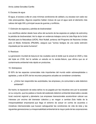 Annia Julieta González Carrillo
6. Escasez de agua
El agua, el acceso a ella en unas mínimas condiciones de calidad y su escasez son cada vez
más preocupantes. Algunos expertos hablan incluso de que el agua será el elemento más
valioso del siglo XXI y principal causa de guerras y conflictos.
7. Extinción de especies y pérdida de biodiversidad
Los científicos alertan desde hace años del aumento de las especies en peligro de extincióny
la pérdida de biodiversidad. Así lo dejan en evidencia trabajos como la Lista Roja de la Unión
Mundial para la Naturaleza (UICN). Nick Nuttall, portavoz del Programa de Naciones Unidas
para el Medio Ambiente (PNUMA), asegura que "somos testigos de una sexta extinción
impulsada por los seres humanos".
8. Residuos
La generación mundial de basura en las ciudades será el doble que la actual en 2025 y más
del triple en 2100. Así lo señala un estudio en la revista Nature, que afirma que es el
contaminante ambiental más rápido en producirse.
10. Sobrepesca
El 60% de las especies comerciales más importantes del mundo están sobreexplotadas o
agotadas, y solo el 25% de los recursos pesqueros actuales se consideran constantes.
• ¿Cómo han respondido las autoridades, las empresas y la comunidad a este deterioro
ambiental?
De hecho, la reparación de estos daños no es pagada por las industrias sino por la sociedad
en su conjunto, que los padece a través del acelerado deterioro ambiental observable a escala
local, nacional, regional y planetaria. Las empresas trasnacionales acostumbran colocar sus
intereses por encima del bienestar colectivo y se niegan a cambiar. Esto habla de la
irresponsabilidad empresarial, que llega el extremo de actuar en contra de acuerdos e
iniciativas internacionales que buscan salvaguardar las condiciones de vida de ésta y las
siguientes generaciones.La irresponsabilidad ambiental de la mayor parte de las corporaciones
 