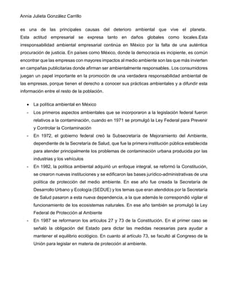 Annia Julieta González Carrillo
es una de las principales causas del deterioro ambiental que vive el planeta.
Esta actitud empresarial se expresa tanto en daños globales como locales.Esta
irresponsabilidad ambiental empresarial continúa en México por la falta de una auténtica
procuración de justicia. En países como México, donde la democracia es incipiente, es común
encontrar que las empresas con mayores impactos al medio ambiente son las que más invierten
en campañas publicitarias donde afirman ser ambientalmente responsables. Los consumidores
juegan un papel importante en la promoción de una verdadera responsabilidad ambiental de
las empresas, porque tienen el derecho a conocer sus prácticas ambientales y a difundir esta
información entre el resto de la población.
• La política ambiental en México
- Los primeros aspectos ambientales que se incorporaron a la legislación federal fueron
relativos a la contaminación, cuando en 1971 se promulgó la Ley Federal para Prevenir
y Controlar la Contaminación
- En 1972, el gobierno federal creó la Subsecretaría de Mejoramiento del Ambiente,
dependiente de la Secretaría de Salud, que fue la primera institución pública establecida
para atender principalmente los problemas de contaminación urbana producida por las
industrias y los vehículos
- En 1982, la política ambiental adquirió un enfoque integral, se reformó la Constitución,
se crearon nuevas instituciones y se edificaron las bases jurídico-administrativas de una
política de protección del medio ambiente. En ese año fue creada la Secretaría de
Desarrollo Urbano y Ecología (SEDUE) y los temas que eran atendidos por la Secretaría
de Salud pasaron a esta nueva dependencia, a la que además le correspondió vigilar el
funcionamiento de los ecosistemas naturales. En ese año también se promulgó la Ley
Federal de Protección al Ambiente
- En 1987 se reformaron los artículos 27 y 73 de la Constitución. En el primer caso se
señaló la obligación del Estado para dictar las medidas necesarias para ayudar a
mantener el equilibrio ecológico. En cuanto al artículo 73, se facultó al Congreso de la
Unión para legislar en materia de protección al ambiente.
 