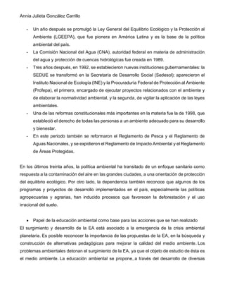 Annia Julieta González Carrillo
- Un año después se promulgó la Ley General del Equilibrio Ecológico y la Protección al
Ambiente (LGEEPA), que fue pionera en América Latina y es la base de la política
ambiental del país.
- La Comisión Nacional del Agua (CNA), autoridad federal en materia de administración
del agua y protección de cuencas hidrológicas fue creada en 1989.
- Tres años después, en 1992, se establecieron nuevas instituciones gubernamentales: la
SEDUE se transformó en la Secretaría de Desarrollo Social (Sedesol); aparecieron el
Instituto Nacional de Ecología (INE) y la Procuraduría Federal de Protección al Ambiente
(Profepa), el primero, encargado de ejecutar proyectos relacionados con el ambiente y
de elaborar la normatividad ambiental, y la segunda, de vigilar la aplicación de las leyes
ambientales.
- Una de las reformas constitucionales más importantes en la materia fue la de 1998, que
estableció el derecho de todas las personas a un ambiente adecuado para su desarrollo
y bienestar.
- En este periodo también se reformaron el Reglamento de Pesca y el Reglamento de
Aguas Nacionales, y se expidieron el Reglamento de Impacto Ambiental y el Reglamento
de Áreas Protegidas.
En los últimos treinta años, la política ambiental ha transitado de un enfoque sanitario como
respuesta a la contaminación del aire en las grandes ciudades, a una orientación de protección
del equilibrio ecológico. Por otro lado, la dependencia también reconoce que algunos de los
programas y proyectos de desarrollo implementados en el país, especialmente las políticas
agropecuarias y agrarias, han inducido procesos que favorecen la deforestación y el uso
irracional del suelo.
• Papel de la educación ambiental como base para las acciones que se han realizado
El surgimiento y desarrollo de la EA está asociado a la emergencia de la crisis ambiental
planetaria. Es posible reconocer la importancia de las propuestas de la EA, en la búsqueda y
construcción de alternativas pedagógicas para mejorar la calidad del medio ambiente. Los
problemas ambientales detonan el surgimiento de la EA, ya que el objeto de estudio de ésta es
el medio ambiente. La educación ambiental se propone, a través del desarrollo de diversas
 