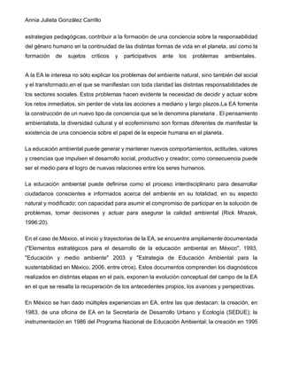 Annia Julieta González Carrillo
estrategias pedagógicas, contribuir a la formación de una conciencia sobre la responsabilidad
del género humano en la continuidad de las distintas formas de vida en el planeta, así como la
formación de sujetos críticos y participativos ante los problemas ambientales.
A la EA le interesa no sólo explicar los problemas del ambiente natural, sino también del social
y el transformado,en el que se manifiestan con toda claridad las distintas responsabilidades de
los sectores sociales. Estos problemas hacen evidente la necesidad de decidir y actuar sobre
los retos inmediatos, sin perder de vista las acciones a mediano y largo plazos.La EA fomenta
la construcción de un nuevo tipo de conciencia que se le denomina planetaria . El pensamiento
ambientalista, la diversidad cultural y el ecofeminismo son formas diferentes de manifestar la
existencia de una conciencia sobre el papel de la especie humana en el planeta.
La educación ambiental puede generar y mantener nuevos comportamientos, actitudes, valores
y creencias que impulsen el desarrollo social, productivo y creador; como consecuencia puede
ser el medio para el logro de nuevas relaciones entre los seres humanos.
La educación ambiental puede definirse como el proceso interdisciplinario para desarrollar
ciudadanos conscientes e informados acerca del ambiente en su totalidad, en su aspecto
natural y modificado; con capacidad para asumir el compromiso de participar en la solución de
problemas, tomar decisiones y actuar para asegurar la calidad ambiental (Rick Mrazek,
1996:20).
En el caso de México, el inicio y trayectorias de la EA, se encuentra ampliamente documentada
("Elementos estratégicos para el desarrollo de la educación ambiental en México", 1993,
"Educación y medio ambiente" 2003 y "Estrategia de Educación Ambiental para la
sustentabilidad en México, 2006, entre otros). Estos documentos comprenden los diagnósticos
realizados en distintas etapas en el país, exponen la evolución conceptual del campo de la EA
en el que se resalta la recuperación de los antecedentes propios, los avances y perspectivas.
En México se han dado múltiples experiencias en EA, entre las que destacan: la creación, en
1983, de una oficina de EA en la Secretaría de Desarrollo Urbano y Ecología (SEDUE); la
instrumentación en 1986 del Programa Nacional de Educación Ambiental; la creación en 1995
 