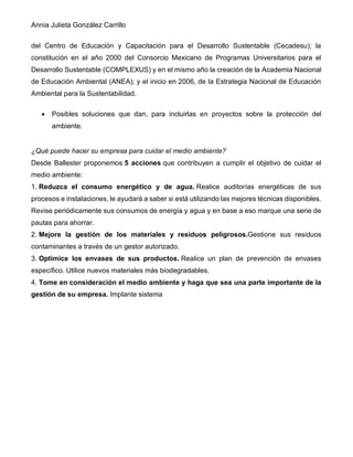 Annia Julieta González Carrillo
del Centro de Educación y Capacitación para el Desarrollo Sustentable (Cecadesu); la
constitución en el año 2000 del Consorcio Mexicano de Programas Universitarios para el
Desarrollo Sustentable (COMPLEXUS) y en el mismo año la creación de la Academia Nacional
de Educación Ambiental (ANEA); y el inicio en 2006, de la Estrategia Nacional de Educación
Ambiental para la Sustentabilidad.
• Posibles soluciones que dan, para incluirlas en proyectos sobre la protección del
ambiente.
¿Qué puede hacer su empresa para cuidar el medio ambiente?
Desde Ballester proponemos 5 acciones que contribuyen a cumplir el objetivo de cuidar el
medio ambiente:
1. Reduzca el consumo energético y de agua. Realice auditorías energéticas de sus
procesos e instalaciones, le ayudará a saber si está utilizando las mejores técnicas disponibles.
Revise periódicamente sus consumos de energía y agua y en base a eso marque una serie de
pautas para ahorrar.
2. Mejore la gestión de los materiales y residuos peligrosos.Gestione sus residuos
contaminantes a través de un gestor autorizado.
3. Optimice los envases de sus productos. Realice un plan de prevención de envases
específico. Utilice nuevos materiales más biodegradables.
4. Tome en consideración el medio ambiente y haga que sea una parte importante de la
gestión de su empresa. Implante sistema
 