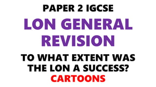 PAPER 2 IGCSE
LON GENERAL
REVISION
TO WHAT EXTENT WAS
THE LON A SUCCESS?
CARTOONS
 
