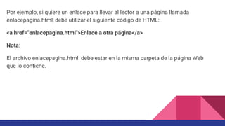 Por ejemplo, si quiere un enlace para llevar al lector a una página llamada
enlacepagina.html, debe utilizar el siguiente código de HTML:
<a href="enlacepagina.html">Enlace a otra página</a>
Nota:
El archivo enlacepagina.html debe estar en la misma carpeta de la página Web
que lo contiene.
 