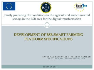 Jointly preparing the conditions in the agricultural and connected
sectors in the BSB area for the digital transformation
E X T E R N A L E X P E R T A R M I N E A B R A H A M Y A N
E M A I L : A R M _ A B R A H A M Y A N @ Y A H O O . C O M
DEVELOPMENT OF BSB SMART FARMING
PLATFORM SPECIFICATIONS
Y E R E V A N 2 0 2 1
 
