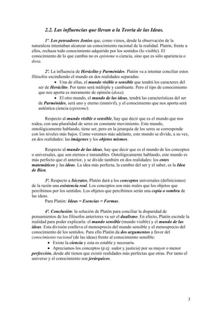 2.2. Las influencias que llevan a la Teoría de las Ideas.
1º. Los pensadores Jonios que, como vimos, desde la observación de la
naturaleza intentaban alcanzar un conocimiento racional de la realidad. Platón, frente a
ellos, rechaza todo conocimiento adquirido por los sentidos (lo visible). El
conocimiento de lo que cambia no es episteme o ciencia, sino que es sólo apariencia o
doxa.
2º. La influencia de Heráclito y Parménides. Platón va a intentar conciliar estos
filósofos escindiendo el mundo en dos realidades separadas:
• Una de ellas, el mundo visible o sensible que tendrá los caracteres del
ser de Heráclito. Por tanto será múltiple y cambiante. Pero el tipo de conocimiento
que nos aporta es meramente de opinión (doxa).
• El otro mundo, el mundo de las ideas, tendrá las características del ser
de Parménides, será uno y eterno (inmóvil), y el conocimiento que nos aporta será
auténtica ciencia (episteme).
Respecto al mundo visible o sensible, hay que decir que es el mundo que nos
rodea, con una pluralidad de seres en constante movimiento. Este mundo,
ontológicamente hablando, tiene ser, pero en la jerarquía de los seres se corresponde
con los niveles más bajos. Como veremos más adelante, este mundo se divide, a su vez,
en dos realidades: las imágenes y los objetos mismos.
Respecto al mundo de las ideas, hay que decir que es el mundo de los conceptos
o universales, que son eternos e inmutables. Ontológicamente hablando, este mundo es
más perfecto que el anterior, y se divide también en dos realidades: los entes
matemáticos y las ideas. La idea más perfecta, la cumbre del ser y el saber, es la Idea
de Bien.
3º. Respecto a Sócrates, Platón dará a los conceptos universales (definiciones)
de la razón una existencia real. Los conceptos son más reales que los objetos que
percibimos por los sentidos. Los objetos que percibimos serán una copia o sombra de
las ideas.
Para Platón: Ideas = Esencias = Formas.
4º. Conclusión: la solución de Platón para conciliar la disparidad de
pensamientos de los filósofos anteriores va ser el dualismo. En efecto, Platón escinde la
realidad para poder explicarla: el mundo sensible (mundo visible) y el mundo de las
ideas. Esta división conlleva el menosprecio del mundo sensible y el menosprecio del
conocimiento de los sentidos. Para ello Platón da dos argumentos a favor del
conocimiento racional (de las ideas) frente al conocimiento sensible:
• Existe la ciencia y esta es estable y necesaria.
• Apreciamos los conceptos (p.ej: sudor y justicia) por su mayor o menor
perfección, desde ahí tienen que existir realidades más perfectas que otras. Por tanto el
universo y el conocimiento son jerárquicos.
3
 