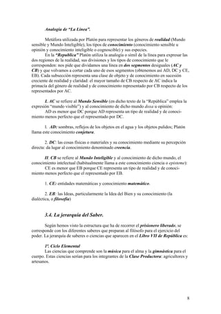 Analogía de “La Línea”.
Metáfora utilizada por Platón para representar los géneros de realidad (Mundo
sensible y Mundo Inteligible), los tipos de conocimiento (conocimiento sensible u
opinión y conocimiento inteligible o cognoscible) y sus especies.
En la “Republica” Platón utiliza la analogía o símil de la línea para expresar las
dos regiones de la realidad, sus divisiones y los tipos de conocimiento que le
corresponden: nos pide que dividamos una línea en dos segmentos desiguales (AC y
CB) y que volvamos a cortar cada uno de esos segmentos (obtenemos así AD, DC y CE,
EB). Cada subsección representa una clase de objeto y de conocimiento en sucesión
creciente de realidad y claridad: el mayor tamaño de CB respecto de AC indica la
primacía del género de realidad y de conocimiento representado por CB respecto de los
representados por AC.
I. AC se refiere al Mundo Sensible (en dicho texto de la “República” emplea la
expresión “mundo visible”) y al conocimiento de dicho mundo doxa u opinión:
AD es menor que DC porque AD representa un tipo de realidad y de conoci-
miento menos perfecto que el representado por DC.
l. AD: sombras, reflejos de los objetos en el agua y los objetos pulidos; Platón
llama este conocimiento conjetura.
2. DC: las cosas físicas o materiales y su conocimiento mediante su percepción
directa: da lugar al conocimiento denominado creencia.
II. CB se refiere al Mundo Inteligible y al conocimiento de dicho mundo, el
conocimiento intelectual (habitualmente llama a este conocimiento ciencia o episteme):
CE es menor que EB porque CE representa un tipo de realidad y de conoci-
miento menos perfecto que el representado por EB.
1. CE: entidades matemáticas y conocimiento matemático.
2. EB: las Ideas, particularmente la Idea del Bien y su conocimiento (la
dialéctica, o filosofía)
3.4. La jerarquía del Saber.
Según hemos visto la estructura que ha de recorrer el prisionero liberado, se
corresponde con los diferentes saberes que preparan al filósofo para el ejercicio del
poder. La jerarquía de saberes o ciencias que aparecen en el Libro VII de República es:
1ª. Ciclo Elemental
Las ciencias que comprende son la música para el alma y la gimnástica para el
cuerpo. Estas ciencias serían para los integrantes de la Clase Productora: agricultores y
artesanos.
8
 
