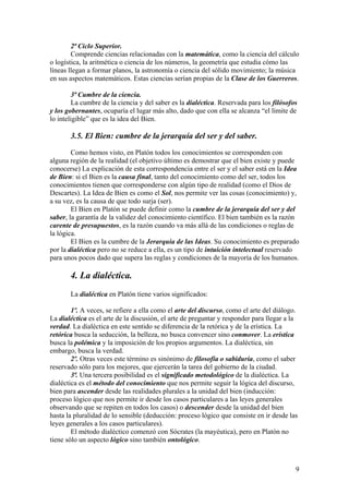 2ª Ciclo Superior.
Comprende ciencias relacionadas con la matemática, como la ciencia del cálculo
o logística, la aritmética o ciencia de los números, la geometría que estudia cómo las
líneas llegan a formar planos, la astronomía o ciencia del sólido movimiento; la música
en sus aspectos matemáticos. Estas ciencias serían propias de la Clase de los Guerreros.
3ª Cumbre de la ciencia.
La cumbre de la ciencia y del saber es la dialéctica. Reservada para los filósofos
y los gobernantes, ocuparía el lugar más alto, dado que con ella se alcanza “el límite de
lo inteligible” que es la idea del Bien.
3.5. El Bien: cumbre de la jerarquía del ser y del saber.
Como hemos visto, en Platón todos los conocimientos se corresponden con
alguna región de la realidad (el objetivo último es demostrar que el bien existe y puede
conocerse) La explicación de esta correspondencia entre el ser y el saber está en la Idea
de Bien: si el Bien es la causa final, tanto del conocimiento como del ser, todos los
conocimientos tienen que corresponderse con algún tipo de realidad (como el Dios de
Descartes). La Idea de Bien es como el Sol, nos permite ver las cosas (conocimiento) y,
a su vez, es la causa de que todo surja (ser).
El Bien en Platón se puede definir como la cumbre de la jerarquía del ser y del
saber, la garantía de la validez del conocimiento científico. El bien también es la razón
carente de presupuestos, es la razón cuando va más allá de las condiciones o reglas de
la lógica.
El Bien es la cumbre de la Jerarquía de las Ideas. Su conocimiento es preparado
por la dialéctica pero no se reduce a ella, es un tipo de intuición intelectual reservado
para unos pocos dado que supera las reglas y condiciones de la mayoría de los humanos.
4. La dialéctica.
La dialéctica en Platón tiene varios significados:
1º. A veces, se refiere a ella como el arte del discurso, como el arte del diálogo.
La dialéctica es el arte de la discusión, el arte de preguntar y responder para llegar a la
verdad. La dialéctica en este sentido se diferencia de la retórica y de la erística. La
retórica busca la seducción, la belleza, no busca convencer sino conmover. La erística
busca la polémica y la imposición de los propios argumentos. La dialéctica, sin
embargo, busca la verdad.
2º. Otras veces este término es sinónimo de filosofía o sabiduría, como el saber
reservado sólo para los mejores, que ejercerán la tarea del gobierno de la ciudad.
3ª. Una tercera posibilidad es el significado metodológico de la dialéctica. La
dialéctica es el método del conocimiento que nos permite seguir la lógica del discurso,
bien para ascender desde las realidades plurales a la unidad del bien (inducción:
proceso lógico que nos permite ir desde los casos particulares a las leyes generales
observando que se repiten en todos los casos) o descender desde la unidad del bien
hasta la pluralidad de lo sensible (deducción: proceso lógico que consiste en ir desde las
leyes generales a los casos particulares).
El método dialéctico comenzó con Sócrates (la mayéutica), pero en Platón no
tiene sólo un aspecto lógico sino también ontológico.
9
 