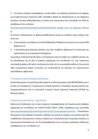 6
3. Οι αιτήσεις στήριξης περιλαμβάνουν, μεταξύ άλλων, την πρόταση υλοποίησης της παροχής
των συμβουλευτικών υπηρεσιών κάθε υποψήφιου φορέα και αξιολογούνται με την εφαρμογή
κριτηρίων επιλογής (βαθμολόγησης), τα οποία είναι αναρτημένα στην ιστοσελίδα του ΠΑΑ και
προσβάσιμα στον σύνδεσμο:
http://www.agrotikianaptixi.gr/sites/default/files/kritiria_epilogis_ym2.1_v2_aygoystos_2021b.p
df
Οι αιτήσεις κατατάσσονται σε φθίνουσα βαθμολογική σειρά και επιλέξιμες προς στήριξη είναι
αυτές που:
 συγκεντρώνουν την ελάχιστη συνολική βαθμολογία 43 βαθμών (με μέγιστη τους εκατό (100)
βαθμούς) και
 ο προϋπολογισμός δημόσιας δαπάνης τους δεν υπερβαίνει αθροιστικά τον αντίστοιχο της
πρόσκλησης για τη συγκεκριμένη Περιφέρεια.
Τα κριτήρια επιλεξιμότητας θα πρέπει να πληρούνται κατά τα στάδια της υποβολής αίτησης και
της αξιολόγησης και σε όλη τη διάρκεια εφαρμογής του υπο-Μέτρου 2.1. Στην περίπτωση
κοινοπραξίας φορέων θα πρέπει να πληρούνται τόσο από την κοινοπραξία καθαυτή, όσο και από
κάθε συμπράττοντα φορέα αυτοτελώς, μη επιτρεπομένης της κάλυψης των απαιτούμενων
προϋποθέσεων αθροιστικά.
Ζ. Εκτιμώμενος προϋπολογισμός πρόσκλησης
Ο προϋπολογισμός της πρόσκλησης θα ανέρχεται σε 80 εκατομμύρια ευρώ (80.000.000 €), για το
σύνολο των Περιφερειών. Η χορηγούμενη στήριξη αποτελεί εξ ολοκλήρου Δημόσια Δαπάνη και
συγχρηματοδοτείται από το Ευρωπαϊκό Γεωργικό Ταμείο Αγροτικής Ανάπτυξης (ΕΓΤΑΑ) και
εθνικούς πόρους.
Η. Δημοσίευση πρόσκλησης – Δημοσιότητα
Αναλυτικά οι διαδικασίες και οι όροι ενίσχυσης περιλαμβάνονται στη δημοσιευμένη απόφαση
εφαρμογής του υπο-Μέτρου (υα 3597/15.9.2021, ΦΕΚ Β΄ 4363), προσβάσιμη στην ιστοσελίδα
www.agrotikianaptixi.gr/el/content/ypometro-21-hrisi-symvoyleytikon-ypiresion. Περισσότερες
λεπτομέρειες όσον αφορά την περίοδο υποβολής των αιτήσεων στήριξης, τον ιστότοπο όπου θα
υποβάλλονται ηλεκτρονικά οι αιτήσεις στήριξης και τα δικαιολογητικά, τα κριτήρια επιλογής, τα
απαιτούμενα δικαιολογητικά, κ.ά. θα περιλαμβάνονται στην επικείμενη πρόσκληση εκδήλωσης
ενδιαφέροντος του υπο-Μέτρου 2.1.
 