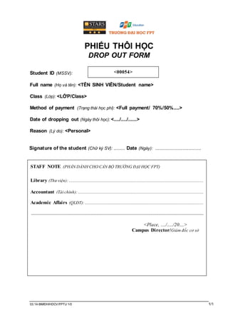 03.14-BM/ĐH/HDCV/FPTU 1/0 1/1
PHIẾU THÔI HỌC
DROP OUT FORM
Student ID (MSSV):
Full name (Họ và tên): <TÊN SINH VIÊN/Student name>
Class (Lớp): <LỚP/Class>
Method of payment (Trạng thái học phí): <Full payment/ 70%/50%....>
Date of dropping out (Ngày thôi học): <..../..../......>
Reason (Lý do): <Personal>
Signature of the student (Chữ ký SV): ...........
Date (Ngày): ................................
<00054>
STAFF NOTE (PHẦN DÀNH CHO CÁN BỘ TRƯỜNG ĐẠI HỌC FPT)
Library (Thư viện): .....................................................................................................................
Accountant (Tài chính): .............................................................................................................
Academic Affairs (QLĐT): .......................................................................................................
......................................................................................................................................................
<Place, ..../...../20....>
Campus Director/Giám đốc cơ sở
 