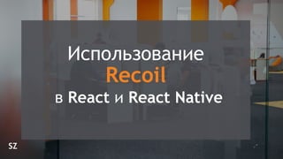 SZ
 
Использование
 
Recoil
 
в React и React Native
 