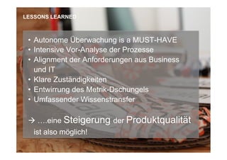 •  Autonome Überwachung is a MUST-HAVE
•  Intensive Vor-Analyse der Prozesse
•  Alignment der Anforderungen aus Business
und IT
•  Klare Zuständigkeiten
•  Entwirrung des Metrik-Dschungels
•  Umfassender Wissenstransfer
à ….eine Steigerung der Produktqualität
ist also möglich!
LESSONS LEARNED
 