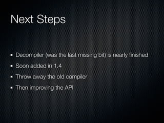 Next Steps

Decompiler (was the last missing bit) is nearly ﬁnished
Soon added in 1.4
Throw away the old compiler
Then improving the API
 