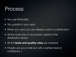 Process
You use Metacello!
You publish in your repo!
When you want you can release code to a distribution
All the code then is recursively copied to the
distribution space
All the tests and quality rules are checked
People use your code but with a certain level of
conﬁdence :)
 