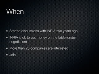 When

Started discussions with INRIA two years ago
INRIA is ok to put money on the table (under
negotiation)
More than 25 companies are interested
Join!
 