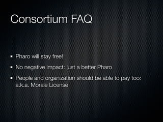 Consortium FAQ


Pharo will stay free!
No negative impact: just a better Pharo
People and organization should be able to pay too:
a.k.a. Morale License
 