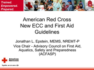 American Red Cross New ECC and First Aid Guidelines Jonathan L. Epstein, MEMS, NREMT-P Vice Chair - Advisory Council on First Aid, Aquatics, Safety and Preparedness (ACFASP) 