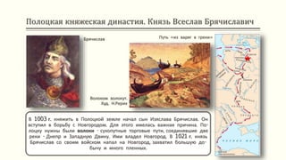 Полоцкая княжеская династия. Князь Всеслав Брячиславич
В 1003 г. княжить в Полоцкой земле начал сын Изяслава Брячислав. Он
вступил в борьбу с Новгородом. Для этого имелась важная причина. По-
лоцку нужны были волоки - сухопутные торговые пути, соединявшие две
реки - Днепр и Западную Двину. Ими владел Новгород. В 1021 г. князь
Брячислав со своим войском напал на Новгород, захватил большую до-
бычу и много пленных.
Брячислав Путь «из варяг в греки»
Волоком волокут.
Худ. Н.Рерих
 