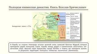 Полоцкая княжеская династия. Князь Всеслав Брячиславич
В борьбу на стороне Новгорода вступил великий князь киевский Ярослав Мудрый, который
приходился дядей полоцкому князю. Борьба между дядей и племянником закончилась зак-
лючением мира. Ярослав отдал Брячиславу города Витебск и Усвяты, где проходили волоки.
В результате территория Полоцкого княжества значительно увеличилась.
Белорусские земли в XI в.
 