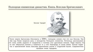 Полоцкая княжеская династия. Князь Всеслав Брячиславич
После смерти Брячислава Изяславича в 1044 г. полоцким князем стал его сын Всеслав. При
нём еще более возросли роль и могущество Полоцкого княжества. Летописцы рассказывают,
что князь якобы родился от колдовства и поэтому стал удачливым воином. Люди верили, что
он мог обернуться волком и появиться то у стен Новгорода, то возле Киева. Полная подви-
гов и приключений жизнь Всеслава вдохновляла поэтов и создателей былин. Современники
прозвали князя Чародеем.
Всеслав Чародей
 