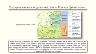 Полоцкая княжеская династия. Князь Всеслав Брячиславич
Князь Всеслав стремился расширить пределы Полоцкого княжества и напал на Псков, но не
сумел взять город. Тогда князь с войском двинулся на Новгород и захватил его. Это очень
не понравилось киевскому князю. Трое сыновей Ярослава Мудрого решили пойти на Полоц-
кое княжество войной. Зимой 1067 г. с большим войском они появились под Менском – го-
родом Полоцкой земли, захватили и разрушили его. На помощь защитникам города спешил
с дружиной Всеслав, но опоздал.
Белорусские земли в XI в.
 