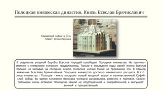 Полоцкая княжеская династия. Князь Всеслав Брячиславич
В результате упорной борьбы Всеслав Чародей освободил Полоцкое княжество. Но противо-
стояние с киевскими князьями продолжалось. Только в последние годы своей жизни Всеслав
больше не нападал на соседние земли. Киевские князья также не тревожили его. В период
княжения Всеслава Брячиславича Полоцкое княжество достигло наивысшего расцвета. В сто-
лице княжества - Полоцке - князь построил новый мощный замок и величественный Софий-
ский собор. Во время княжения Всеслава успешно развивались ремесло и торговля. Своим
потомкам князь оставлял Полоцкую землю не опустошённой и разграбленной, а могущест-
венной и процветающей.
Софийский собор в XI в.
Макет реконструкции
 