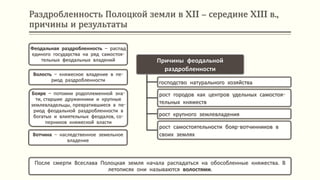 Раздробленность Полоцкой земли в XII – середине XIII в.,
причины и результаты
После смерти Всеслава Полоцкая земля начала распадаться на обособленные княжества. В
летописях они называются волостями.
Причины феодальной
раздробленности
господство натурального хозяйства
рост городов как центров удельных самостоя-
тельных княжеств
рост крупного землевладения
рост самостоятельности бояр-вотчинников в
своих землях
Феодальная раздробленность – распад
единого государства на ряд самостоя-
тельных феодальных владений
Волость – княжеское владение в пе-
риод раздробленности
Бояре – потомки родоплеменной зна-
ти, старшие дружинники и крупные
землевладельцы, превратившиеся в пе-
риод феодальной раздробленности в
богатых и влиятельных феодалов, со-
перников княжеской власти
Вотчина – наследственное земельное
владение
 