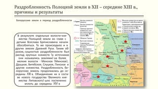 Раздробленность Полоцкой земли в XII – середине XIII в.,
причины и результаты
В результате отдельные волости-кня-
жества Полоцкой земли во главе с
детьми Всеслава Брячиславича начали
обособляться. То же происходило и в
других землях Древней Руси. Таким об-
разом, сущностью раздробленности был
распад крупных княжеств (в источниках
они назывались землями) на более
мелкие волости - Менское (Минское),
Друцкое, Витебское, Слуцкое, Пинское и
другие княжества. Раздробленность бе-
лорусских земель продолжалась до се-
редины XIII в. Объединение их в соста-
ве нового государства (Великого кня-
жества Литовского) шло постепенно
вплоть до середины XIV в
Белорусские земли в период раздробленности
 