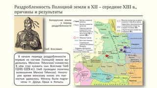 Раздробленность Полоцкой земли в XII – середине XIII в.,
причины и результаты
В начале периода раздробленности
первым из состава Полоцкой земли вы-
делилось Менское (Минское) княжество.
В нём стал княжить сын Всеслава Глеб
(1101-1119 гг.). Глеб проводил политику
возвышения Менска (Минска). Некото-
рое время менскому князю это пол-
ностью удавалось. Менску были подчи-
нены гг. Друцк, Орша и Копысь.
Белорусские земли
в период
раздробленности
Глеб Всеславич
 