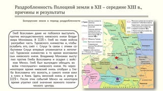Раздробленность Полоцкой земли в XII – середине XIII в.,
причины и результаты
Глеб Всеславич даже не побоялся выступить
против могущественного киевского князя Влади-
мира Мономаха. В 1116 г. Глеб во главе войска
разграбил часть Туровского княжества и, чтобы
ослабить его, сжёг г. Слуцк (в связи с этими со-
бытиями Слуцк впервые упоминается в летопи-
си). Туровское княжество в то время возглавлял
сын киевского князя. Владимир Мономах высту-
пил против Глеба Всеславича и осадил с войс-
ком Менск. Глеб был вынужден обещать во
всём «послушати» киевского князя. Но через
некоторое время киевский князь отобрал у Гле-
ба Всеславича его волость, а самого князя взял
в плен в Киев. Здесь менский князь и умер в
1119 г. После этих событий Менск на некоторое
время утратил своё значение важного полити-
ческого центра.
Белорусские земли в период раздробленности
 