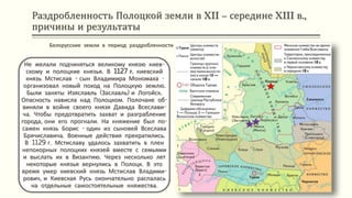 Раздробленность Полоцкой земли в XII – середине XIII в.,
причины и результаты
Не желали подчиняться великому князю киев-
скому и полоцкие князья. В 1127 г. киевский
князь Мстислав - сын Владимира Мономаха -
организовал новый поход на Полоцкую землю.
Были заняты Изяславль (Заславль) и Логойск.
Опасность нависла над Полоцком. Полочане об-
виняли в войне своего князя Давида Всеслави-
ча. Чтобы предотвратить захват и разграбление
города, они его прогнали. На княжение был по-
сажен князь Борис - один из сыновей Всеслава
Брячиславича. Военные действия прекратились.
В 1129 г. Мстиславу удалось захватить в плен
непокорных полоцких князей вместе с семьями
и выслать их в Византию. Через несколько лет
некоторые князья вернулись в Полоцк. В это
время умер киевский князь Мстислав Владими-
рович, и Киевская Русь окончательно распалась
на отдельные самостоятельные княжества.
Белорусские земли в период раздробленности
 