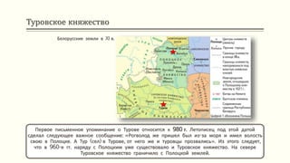 Туровское княжество
Первое письменное упоминание о Турове относится к 980 г. Летописец под этой датой
сделал следующее важное сообщение: «Рогволод же пришел был из-за моря и имел волость
свою в Полоцке. А Тур (сел) в Турове, от него же и туровцы прозвались». Из этого следует,
что в 960-е гг. наряду с Полоцким уже существовало и Туровское княжество. На севере
Туровское княжество граничило с Полоцкой землей.
Белорусские земли в XI в.
 
