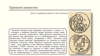 Туровское княжество
Киевский великий князь Владимир Святославич в конце Х в.
направил в наиболее крупные города восточных славян своих
сыновей в качестве наместников. Туров достался Святополку. Ку-
да девался Тур, существовал ли он в действительности - остаётся
неизвестным. После смерти Владимира в 1015 г. Святополк стал
великим князем киевским. Одновременно он сохранил за собой
Туровское княжество. Затем Туровское княжество досталось Изя-
славу - сыну киевского князя Ярослава Мудрого. После смерти
Ярослава в 1054 г. Изяслав сам стал великим киевским князем,
но княжение в Турове он сохранил за собой. Таким образом, ту-
ровские князья в XI в. занимали великокняжеский престол в Кие-
ве, что свидетельствует о тесных отношениях Турова с Киевом.
Монета (серебреник) уровского князя Святополка
 