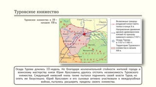 Туровское княжество
Туровское княжество в XII –
начавле XIII в.
Осада Турова длилась 10 недель. Но благодаря исключительной стойкости жителей города и
воинскому мастерству князя Юрия Ярославича, удалось отстоять независимость Туровского
княжества. Следующий киевский князь также пытался подчинить своей власти Туров, но
опять же безуспешно. Юрий Ярославич и его сыновья активно участвовали в междоусобных
войнах, пытались расширить пределы своего княжества.
 