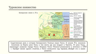 Туровское княжество
Существенную роль в истории Белорусского Полесья играл Пинск. В начале XI в. возникло
поселение на берегу реки Пины в том месте, где она впадает в Припять. От реки Пины
происходит название города Пинск. Впервые Пинск (Пинеск) упоминается в летописи в 1097
г. Пройдет менее одного столетия, и Пинск возвысится над Туровом, обойдёт его в своем
развитии.
Белорусские земли в XI в.
 