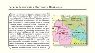 Берестейская земля, Посожье и Понёманье
Берестейщина
Давняя Берестейщина (Брестчина) раскинулась по
обе стороны Западного Буга. Здесь возникли го-
рода: Берестье (Брест), Каменец, Кобрин, Дороги-
чин (Дрогичин) с их волостями. Вся эта террито-
рия представляла собой единую область, объеди-
нённую вокруг главного города - Берестья. Но
самостоятельного княжества с центром в Бе-
рестье не сложилось. Берестье возникло как кре-
пость на границе с польскими владениями. Пер-
вое летописное сообщение об этом городе отно-
сится к 1019 г. Неоднократно киевские князья
воевали из-за него с Польшей. В XI в. вероятно
город подчинялся непосредственно Киеву, при-
надлежал туровским князьям, а с середины XII в.
был подчинён волынским князьям. С 1199 г. Бе-
рестье находилось в составе Галицко-Волынского
княжества. В городе действовало вече, решавшее
важные вопросы жизни города и волости.
Кобрин
Каменец
 