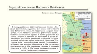 Берестейская земля, Посожье и Понёманье
В период расселения восточнославянских племен в По-
сожье разместились радимичи. Они заняли юго-восточную
часть белорусских земель. На территорию Беларуси прихо-
дилось более половины освоенных радимичами земель.
Наиболее значительным городом в землях радимичей был
Гомель. Впервые в летописи он поминается в 1142 г. На
территории расселения радимичей в пределах Беларуси
возникли небольшие города: Мстиславль, Пропошеск (или
Прупой, ныне Славгород), Кричев, Чечерск. В письменных
источниках они впервые упоминаются в XII в., но, видимо,
существовали уже в XI в. Последние сведения о радимичах
относятся к 1169 г. В XI в. земля радимичей входила в
состав Черниговского княжества.
Восточные земли Беларуси
 