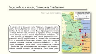 Берестейская земля, Посожье и Понёманье
В начале XII в. северная часть Посожья с городами Мстис-
лавль, Кричев, Пропошеск отошла в состав Смоленского кня-
жества. В это же время к нему были присоединены Копысь
и Орша. Южная часть Посожья с городами Гомель, Чечерск,
позже Речица вошла в состав Черниговского княжества. Та-
ким образом, до середины XII в. земля радимичей была
разделена между Черниговским и Смоленским княжествами.
В XII в. значительно возвысился Гомель. Город стал центром
Нижнего Посожья, столицей отдельного княжества. В 1180 г.
город радимичей - Мстиславль - также становится столицей
княжества. При археологических раскопках в Мстиславле
найден ценный документ письменности - берестяная грамо-
та.
Восточные земли Беларуси
 