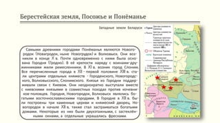 Берестейская земля, Посожье и Понёманье
Самыми древними городами Понёманья являются Нового-
родок (Новагродок, ныне Новогрудок) и Волковыск. Они воз-
никли в конце X в. Почти одновременно с ними была осно-
вана Городня (Гродно). В её крепости наряду с воинами-дру-
жинниками жили ремесленники. В XI в. возник город Слоним.
Все перечисленные города в XII - первой половине XIII в. ста-
ли центрами отдельных княжеств - Городенского, Новогородс-
кого, Волковысского, Слонимского. Князья из Городни поддер-
живали связи с Киевом. Они неоднократно выступали вместе
с киевскими князьями в совместных походах против кочевни-
ков-половцев. Городня, Новогородок, Волковыск являлись бо-
гатыми восточнославянскими городами. В Городне в XII в. бы-
ли построены три каменные церкви и княжеский дворец. Но-
вогородок в начале XII в. также стал застраиваться богатыми
домами. Некоторые из них были двухэтажными, с застеклён-
ными окнами, а отдельные украшались фресками.
Западные земли Беларуси
 