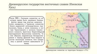 Древнерусское государство восточных славян (Киевская
Русь)
После 980 г. Полоцкое княжество на не-
которое время было завоёвано Киевом.
Долгое время под властью киевского
князя находилось и Туровское княжество.
Земли радимичей непосредственно под-
чинялись Киеву, а затем оказались в сос-
таве Черниговского и частично Смолен-
ского княжеств. Брестчина (Берестейщина)
принадлежала Волынскому княжеству. Та-
ким образом, современные белорусские
земли в период Древней Руси входили в
состав нескольких княжеств. Они находи-
лись в разной степени зависимости от
Киева.
Древнерусские княжества на территории Беларуси в XI в.
 