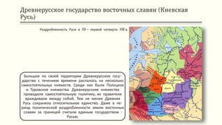 Древнерусское государство восточных славян (Киевская
Русь)
Большое по своей территории Древнерусское госу-
дарство с течением времени распалось на несколько
самостоятельных княжеств. Среди них были Полоцкое
и Туровское княжества. Древнерусские княжества
проводили самостоятельную политику, их правители
враждовали между собой. Тем не менее Древняя
Русь сохраняла относительное единство. Даже в пе-
риод политической раздробленности земли восточных
славян за границей считали единым государством -
Русью.
Раздробленность Руси в XII – первой четверти XIII в.
 