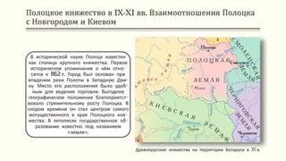 Полоцкое княжество в IX-XI вв. Взаимоотношения Полоцка
с Новгородом и Киевом
Древнерусские княжества на территории Беларуси в XI в.
В исторической науке Полоцк известен
как столица крупного княжества. Первое
историческое упоминание о нём отно-
сится к 862 г. Город был основан при
впадении реки Полоты в Западную Дви-
ну. Место его расположения было удоб-
ным для ведения торговли. Выгодное
географическое положение благоприятст-
вовало стремительному росту Полоцка. В
скором времени он стал центром самого
могущественного в крае Полоцкого кня-
жества. В летописях государственное об-
разование известно под названием
«земля».
 