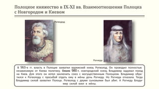 Полоцкое княжество в IX-XI вв. Взаимоотношения Полоцка
с Новгородом и Киевом
Рогводод
В 960-е гг. власть в Полоцке захватил варяжский князь Рогволод. Он проводил полностью
независимую от Киева политику. Около 980 г. новгородский князь Владимир задумал поход
на Киев. Для этого он хотел заключить союз с могущественным Полоцком. Владимир обра-
тился к Рогволоду с просьбой отдать ему в жёны дочь Рогнеду. Но Рогнеда отказала. Тогда
Владимир силой захватил Полоцк. Рогволод с двумя сыновьями был убит. А Рогнеду Влади-
мир силой взял в жёны.
Рогнеда
 