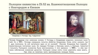 Полоцкое княжество в IX-XI вв. Взаимоотношения Полоцка
с Новгородом и Киевом
Владимир и Рогнеда. Худ. Н.Дудченко
Вскоре Владимир стал киевским князем. У Рогнеды и Владимира родилось несколько сыно-
вей. Но в 988 г. Рогнеда совершила попытку убийства Владимира. Князь хотел наказать гор-
дую полочанку. За неё заступился один из их сыновей - Изяслав. Владимир был поражён
мужественным поступком сына. Он передал Рогнеде и Изяславу власть в Полоцке. Самостоя-
тельность Полоцкого княжества была восстановлена. С того времени - с 988 г. - в нём пра-
вила собственная княжеская династия. Полоцкие князья опять стали укреплять свою власть .
При этом их политика часто противоречила позиции Киева.
Изяслав
 